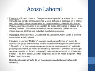 Acoso Laboral
• Etnología – Konrad Lorenz- : Comportamiento agresivo al interior de un clan o
manada que percibe amenaza dentro y fuera del grupo, persigue en el interior
del clan a algún miembro que tiene un rasgo extraño o diferente y lo atacan.
(Algunos animales mueren o se suicidan de miedo al iniciarse el ataque en su
contra).También : ataque de una colacición de miembros débiles de una
msima especie controa otro individuo más fuerte que ellos,
• Psicología. Heinz Leyman, Universidad de Estocolmo,1980, utiliza el término
acoso en el ambito laboral.
• Introduce el término “Mobbing” o acoso moral para referirse a “ forma de
violencia de grupo entre adultos y en el espacio de trabajo o de convivencia”.
“ Situación en la que una persona o un grupo de personas ejercen violencia
psicológica extrema, en forma sistemática y frecuente – al menos una vez por
semana- durante un tiempo prolongado, sobre otras personas en el lugar de
trabajo” / To mob: acosar, asaltar, atropellar, atacar en masa a alguien / Mob :
Plebe, nasa, chusma-

• Describe el acoso a través de un inventario de conducta que tipifica esta
condición.

 