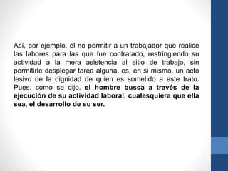Así, por ejemplo, el no permitir a un trabajador que realice
las labores para las que fue contratado, restringiendo su
actividad a la mera asistencia al sitio de trabajo, sin
permitirle desplegar tarea alguna, es, en si mismo, un acto
lesivo de la dignidad de quien es sometido a este trato.
Pues, como se dijo, el hombre busca a través de la
ejecución de su actividad laboral, cualesquiera que ella
sea, el desarrollo de su ser.

 