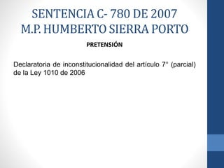 SENTENCIA C- 780 DE 2007
M.P. HUMBERTO SIERRA PORTO
PRETENSIÓN
Declaratoria de inconstitucionalidad del artículo 7° (parcial)
de la Ley 1010 de 2006

 