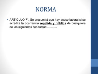 NORMA
• ARTÍCULO 7°. Se presumirá que hay acoso laboral si se
acredita la ocurrencia repetida y pública de cualquiera
de las siguientes conductas:……….

 