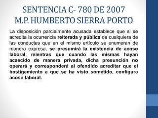 SENTENCIA C- 780 DE 2007
M.P. HUMBERTO SIERRA PORTO
La disposición parcialmente acusada establece que si se
acredita la ocurrencia reiterada y pública de cualquiera de
las conductas que en el mismo artículo se enumeran de
manera expresa, se presumirá la existencia de acoso
laboral, mientras que cuando las mismas hayan
acaecido de manera privada, dicha presunción no
operará y corresponderá al ofendido acreditar que el
hostigamiento a que se ha visto sometido, configura
acoso laboral.

 