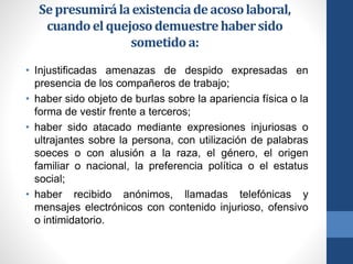 Se presumirá la existencia de acoso laboral,
cuando el quejoso demuestre haber sido
sometido a:
• Injustificadas amenazas de despido expresadas en
presencia de los compañeros de trabajo;
• haber sido objeto de burlas sobre la apariencia física o la
forma de vestir frente a terceros;
• haber sido atacado mediante expresiones injuriosas o
ultrajantes sobre la persona, con utilización de palabras
soeces o con alusión a la raza, el género, el origen
familiar o nacional, la preferencia política o el estatus
social;
• haber recibido anónimos, llamadas telefónicas y
mensajes electrónicos con contenido injurioso, ofensivo
o intimidatorio.

 