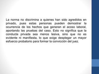 La norma no discrimina a quienes han sido agredidos en
privado, pues estas personas pueden demostrar la
ocurrencia de los hechos que generan el acoso laboral,
aportando las pruebas del caso. Esto no significa que la
conducta privada sea menos lesiva, sino que no es
evidente ni manifiesta, lo que exige desplegar un mayor
esfuerzo probatorio para formar la convicción del juez.

 