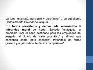 La juez «maltrató, persiguió y discriminó" a su subalterno
Carlos Alberto Salcedo Velásquez.
"En forma persistente y demostrada, menoscabó la
integridad moral del señor Salcedo Velásquez, al
prohibirle usar el baño destinado para los empleados del
juzgado, al tildarlo de 'viejo prostático' y afirmar que
caminaba como 'pato cansado', tratándolo de forma
grosera y a gritos delante de sus compañeros".

 