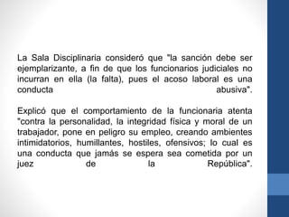 La Sala Disciplinaria consideró que "la sanción debe ser
ejemplarizante, a fin de que los funcionarios judiciales no
incurran en ella (la falta), pues el acoso laboral es una
conducta
abusiva".
Explicó que el comportamiento de la funcionaria atenta
"contra la personalidad, la integridad física y moral de un
trabajador, pone en peligro su empleo, creando ambientes
intimidatorios, humillantes, hostiles, ofensivos; lo cual es
una conducta que jamás se espera sea cometida por un
juez
de
la
República".

 