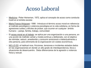 Acoso Laboral
• Medicina,- Peter Heineman, 1972, aplica el concepto de acoso como conducta
hostil en el ámbito escolar.
• Marie France Hirigoyen- 1998 : Introduce el término acoso moral en referencia
al maltrato psicológico o violencia psicológica en la vida cotidiana, en forma de
agresiones sutiles y difíciles de probar, que ocurren en cualquier ámbito
humano – pareja, familia, trabajo, comunidad• El acoso moral en el trabajo: se aplica por una organización o una persona, en
una acción de maltrato verbal y modal,continua y deliberada, con el objetivo
de intimidar, reducir, amedrentar y consumir emocional e intelectualmente a
otra persona, para eliminarla de la organización sin costes económicos.

• NO LO ES: el habitual roce, fricciones, tensiones e incidentes aislados dados
en las organizaciones en donde un alto grado de interdependencia, lleva a
situaciones de desencuentro. Debe diferenciarse de la agresión o violencia
física y sexual.

 