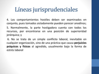Líneas jurisprudenciales
4. Los comportamientos hostiles deben ser examinados en
conjunto, pues tomados aisladamente pueden parecer anodinos;
5. Normalmente, la parte hostigadora cuenta con todos los
recursos, por encontrarse en una posición de superioridad
jerárquica; y
6. No se trata de un simple conflicto laboral, inevitable en
cualquier organización, sino de una práctica que causa perjuicios
psíquicos y físicos al agredido, usualmente bajo la forma de
estrés laboral

 