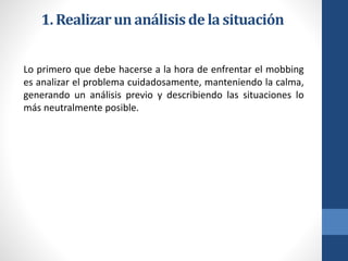 1. Realizar un análisis de la situación
Lo primero que debe hacerse a la hora de enfrentar el mobbing
es analizar el problema cuidadosamente, manteniendo la calma,
generando un análisis previo y describiendo las situaciones lo
más neutralmente posible.

 