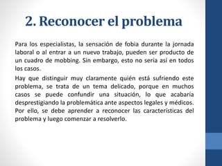 2. Reconocer el problema
Para los especialistas, la sensación de fobia durante la jornada
laboral o al entrar a un nuevo trabajo, pueden ser producto de
un cuadro de mobbing. Sin embargo, esto no sería así en todos
los casos.
Hay que distinguir muy claramente quién está sufriendo este
problema, se trata de un tema delicado, porque en muchos
casos se puede confundir una situación, lo que acabaría
desprestigiando la problemática ante aspectos legales y médicos.
Por ello, se debe aprender a reconocer las características del
problema y luego comenzar a resolverlo.

 