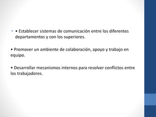 • • Establecer sistemas de comunicación entre los diferentes
departamentos y con los superiores.
• Promover un ambiente de colaboración, apoyo y trabajo en
equipo.
• Desarrollar mecanismos internos para resolver conflictos entre
los trabajadores.

 