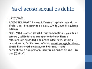 Ya el acoso sexual es delito
• L.1257/2008.
• ACOSO SEXUALART. 29.—Adiciónese al capítulo segundo del
título IV del libro segundo de la Ley 599 de 2000, el siguiente
artículo:
• “ART. 210 A.—Acoso sexual. El que en beneficio suyo o de un
tercero y valiéndose de su superioridad manifiesta o
relaciones de autoridad o de poder, edad, sexo, posición
laboral, social, familiar o económica, acose, persiga, hostigue o
asedie física o verbalmente, con fines sexuales no
consentidos, a otra persona, incurrirá en prisión de uno (1) a
tres (3) años”.

 