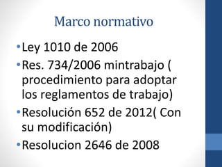 Marco normativo
•Ley 1010 de 2006
•Res. 734/2006 mintrabajo (
procedimiento para adoptar
los reglamentos de trabajo)
•Resolución 652 de 2012( Con
su modificación)
•Resolucion 2646 de 2008

 