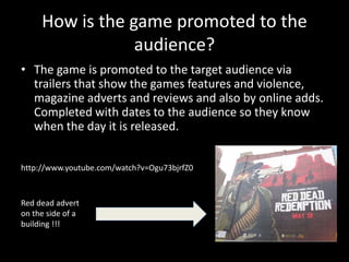 How is the game promoted to the
audience?
• The game is promoted to the target audience via
trailers that show the games features and violence,
magazine adverts and reviews and also by online adds.
Completed with dates to the audience so they know
when the day it is released.
http://www.youtube.com/watch?v=Ogu73bjrfZ0
Red dead advert
on the side of a
building !!!
 