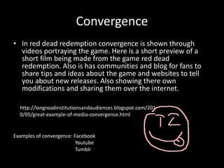 Convergence
• In red dead redemption convergence is shown through
videos portraying the game. Here is a short preview of a
short film being made from the game red dead
redemption. Also is has communities and blog for fans to
share tips and ideas about the game and websites to tell
you about new releases. Also showing there own
modifications and sharing them over the internet.
http://longroadinstitutionsandaudiences.blogspot.com/201
0/05/great-example-of-media-convergence.html
Examples of convergence: Facebook
Youtube
Tumblr
 