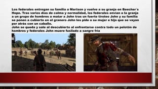 Los federales entregan su familia a Martson y vuelve a su granja en Beecher´s
Hope. Tras varios días de calma y normalidad, los federales envían a la granja
a un grupo de hombres a matar a John tras un fuerte tiroteo John y su familia
se ponen a cubierto en el granero John les pide a su mujer e hijo que se vayan
por atrás con un caballo.
John se queda y sale al descubierto al enfrentarse contra todo un pelotón de
hombres y federales John muere fusilado a sangre fría
 