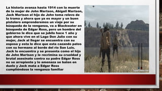 La historia avanza hasta 1914 con la muerte
de la mujer de John Martson, Abigail Martson,
Jack Martson el hijo de John toma relevo de
la trama y ahora que ya es mayor y un buen
pistolero emprenderemos un viaje por su
búsqueda de la venganza, va a Blackwater en
búsqueda de Edgar Ross, pero un hombre del
gobierno le dice que se jubilo hace 1 año y
que ahora vive en el Lago Don Julio con su
mujer, Jack al llegar se encuentra con su
esposa y esta le dice que esta cazando patos
con su hermano al borde del rio San Luis.
Jack lo encuentra y se presenta como el hijo
de John Martson y le recrimina su crueldad y
brutal asesinato contra su padre Edgar Ross
no se arrepiente y lo amenaza se baten en
duelo y Jack mata a Edgar Ross
cumpliéndose la venganza familiar
 