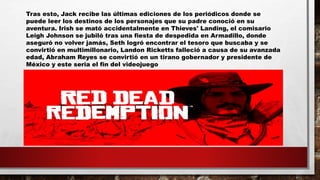 Tras esto, Jack recibe las últimas ediciones de los periódicos donde se
puede leer los destinos de los personajes que su padre conoció en su
aventura. Irish se mató accidentalmente en Thieves' Landing, el comisario
Leigh Johnson se jubiló tras una fiesta de despedida en Armadillo, donde
aseguró no volver jamás, Seth logró encontrar el tesoro que buscaba y se
convirtió en multimillonario, Landon Ricketts falleció a causa de su avanzada
edad, Abraham Reyes se convirtió en un tirano gobernador y presidente de
México y este seria el fin del videojuego
 