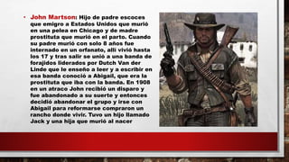 • John Martson: Hijo de padre escoces
que emigro a Estados Unidos que murió
en una pelea en Chicago y de madre
prostituta que murió en el parto. Cuando
su padre murió con solo 8 años fue
internado en un orfanato, allí vivió hasta
los 17 y tras salir se unió a una banda de
forajidos liderados por Dutch Van der
Linde que le enseño a leer y a escribir en
esa banda conoció a Abigail, que era la
prostituta que iba con la banda. En 1908
en un atraco John recibió un disparo y
fue abandonado a su suerte y entonces
decidió abandonar el grupo y irse con
Abigail para reformarse compraron un
rancho donde vivir. Tuvo un hijo llamado
Jack y una hija que murió al nacer
 