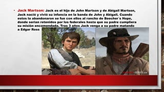 • Jack Martson: Jack es el hijo de John Martson y de Abigail Martson,
Jack nació y vivió su infancia en la banda de John y Abigail. Cuando
estos la abandonaron se fue con ellos al rancho de Beecher´s Hope,
donde serian retenidos por los federales hasta que su padre cumpliera
su misión encomendada. Tras 3 años Jack venga a su padre matando
a Edgar Ross
 