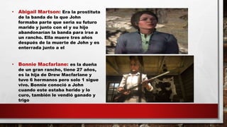 • Abigail Martson: Era la prostituta
de la banda de la que John
formaba parte que seria su futuro
marido y junto con el y su hijo
abandonarían la banda para irse a
un rancho. Ella muere tres años
después de la muerte de John y es
enterrada junto a el
• Bonnie Macfarlane: es la dueña
de un gran rancho, tiene 27 años,
es la hija de Drew Macfarlane y
tuvo 6 hermanos pero solo 1 sigue
vivo. Bonnie conoció a John
cuando este estaba herido y lo
curo, también le vendió ganado y
trigo
 