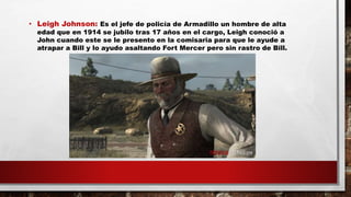 • Leigh Johnson: Es el jefe de policía de Armadillo un hombre de alta
edad que en 1914 se jubilo tras 17 años en el cargo, Leigh conoció a
John cuando este se le presento en la comisaria para que le ayude a
atrapar a Bill y lo ayudo asaltando Fort Mercer pero sin rastro de Bill.
 
