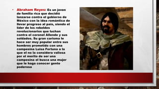 • Abraham Reyes: Es un joven
de familia rica que decidió
lanzarse contra el gobierno de
México con la idea romántica de
llevar progreso al país, siendo el
líder de los rebeldes
revolucionarios que luchan
contra el coronel Allende y sus
soldados. Su gran carisma le
hace ser muy popular entre sus
hombres prometido con una
campesina Luisa Fortuna a la
que el no la considera valiosa
por el merito de ser una
campesina el busca una mujer
que le haga conocer gente
poderosa
 