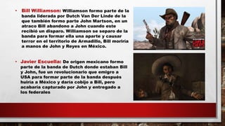 • Bill Williamson: Williamson formo parte de la
banda liderada por Dutch Van Der Linde de la
que también formo parte John Martson, en un
atraco Bill abandono a John cuando este
recibió un disparo. Williamson se separo de la
banda para formar ella una aparte y causar
terror en el territorio de Armadillo, Bill moriría
a manos de John y Reyes en México.
• Javier Escuella: De origen mexicano formo
parte de la banda de Dutch donde estaban Bill
y John, fue un revolucionario que emigro a
USA para formar parte de la banda después
huiría a México y daría cobijo a Bill, pero
acabaría capturado por John y entregado a
los federales
 