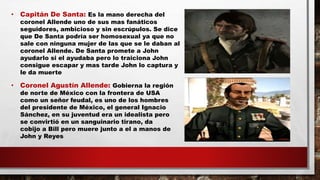 • Capitán De Santa: Es la mano derecha del
coronel Allende uno de sus mas fanáticos
seguidores, ambicioso y sin escrúpulos. Se dice
que De Santa podría ser homosexual ya que no
sale con ninguna mujer de las que se le daban al
coronel Allende. De Santa promete a John
ayudarlo si el ayudaba pero lo traiciona John
consigue escapar y mas tarde John lo captura y
le da muerte
• Coronel Agustín Allende: Gobierna la región
de norte de México con la frontera de USA
como un señor feudal, es uno de los hombres
del presidente de México, el general Ignacio
Sánchez, en su juventud era un idealista pero
se convirtió en un sanguinario tirano, da
cobijo a Bill pero muere junto a el a manos de
John y Reyes
 