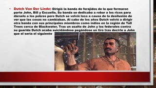 • Dutch Van Der Linde: Dirigió la banda de forajidos de la que formaron
parte John, Bill y Escuella. Su banda se dedicaba a robar a los ricos para
dárselo a los pobres pero Dutch se volvió loco a causa de la desilusión de
ver que las cosas no cambiaban. Al cabo de los años Dutch volvió a dirigir
otra banda con sus principales miembros como indios en la región de Tall
Trees cerca de Blackwater. Tras un asalto de John y los federales contra
su guarida Dutch acaba suicidándose pegándose un tiro tras decirle a John
que el seria el siguiente
 