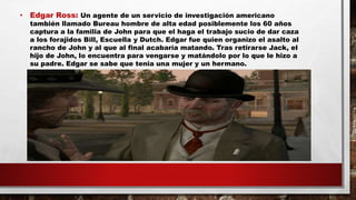 • Edgar Ross: Un agente de un servicio de investigación americano
también llamado Bureau hombre de alta edad posiblemente los 60 años
captura a la familia de John para que el haga el trabajo sucio de dar caza
a los forajidos Bill, Escuella y Dutch. Edgar fue quien organizo el asalto al
rancho de John y al que al final acabaría matando. Tras retirarse Jack, el
hijo de John, lo encuentra para vengarse y matándolo por lo que le hizo a
su padre. Edgar se sabe que tenia una mujer y un hermano.
 