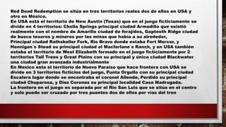 Red Dead Redemption se sitúa en tres territorios reales dos de ellos en USA y
otro en México.
En USA está el territorio de New Austin (Texas) que en el juego ficticiamente se
divide en 4 territorios: Cholla Springs principal ciudad Armadillo que existió
realmente con el nombre de Amarillo ciudad de forajidos, Gaptooth Ridge ciudad
de busca tesoros y mineros por las minas que había a su alrededor,
Principal ciudad Rathskeller Fork, Rio Bravo donde estaba Fort Mercer, y
Hennigan´s Stead su principal ciudad el Macfarlane´s Ranch, y en USA también
estaba el territorio de West Elizabeth formado en el juego ficticiamente por 2
territorios Tall Trees y Great Plains con su principal y única ciudad Blackwater
una ciudad gran avanzada industrialmente
En Mexico esta el territorio de Nuevo Paraíso que hace frontera con USA se
divide en 3 territorios ficticios del juego, Punta Orgullo con su principal ciudad
Escalera lugar donde se encontraba el coronel Allende, Perdido su principal
ciudad Chuparosa, y Diez Coronas su principal localidad Casa Madrugada.
La frontera en el juego es separada por el Rio San Luis que se sitúa en el centro
y solo puede ser cruzado por tres puentes dos de ellos por vías del tren
 