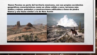 Nuevo Paraíso es parte del territorio mexicano, con sus propios accidentes
geográficos característicos como un clima cálido y seco, terrenos más
áridos y rojizos, poblados y construcciones edificados a base de piedra
blanca y una fauna similar a la de New Austín
 