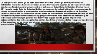La conquista del oeste ya se esta acabando Estados Unidos ya forma parte de sus
habitantes los Indios han sido echados de sus tierras pero algunos de ellos recurren a los
bandidos o forajidos para luchar contra el gobierno y la justicia de Estados Unidos ya en
1911 con la parte Este de Estados Unidos en proceso de industrialización las empresas de
trenes y comunicación y empresarios mas importantes fuerzan al gobierno de Estados
Unidos a liberar los territorios del lejano oeste de los bandidos que siembran el caos ya esos
territorios no pueden industrializarse y progresar debido a los ataques de bandidos y de
indios que aunque hayan perdido sus territorios siguen dando guerra al gobierno
estadounidense los indios engañados por los bandidos prometiéndoles recuperar sus tierras
si les ayudaban en su lucha por atracar, saquear o asesinar acabaran muertos o
encarcelados
 