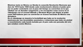 Mientras tanto en México se libraba la conocida Revolución Mexicana que
duro de 1910 hasta 1920 donde cada revolucionario obtenía el poder pero
por no poder controlarlo con el paso del tiempo se convertían en lo que
odiaban ser un dictador sanguinario y sin escrúpulos como ocurre en el
videojuego con el coronel Allende y Abraham Reyes que llegan al poder
como libertadores pero se convierten en tiranos haciendo de México una
dictadura.
En el videojuego se muestra la brutalidad que hubo en la revolución
mexicana por sus incontables asesinatos y violaciones que hubo sin piedad
y resentimiento cada bando luchaba por el país cada uno pensaba del otro
que estaban contra México.
 