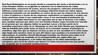Red Dead Redemption es un juego donde la conquista del oeste a terminando y se ve
como Estados Unidos va acogiendo la industria con la fabricación de calles
pavimentadas, estaciones de trenes, barcos de pasajeros, vehículos motorizados y
edificios construidos con la ultima tecnología industrial donde los indios siguen
existiendo luchando con los bandidos en contra de los que los echaron de sus tierras
y como el gobierno a través de las empresas capitalistas es impulsado a acabar con
estas amenazas tanto si son capturadas como si son asesinadas brutalmente sin
cuartel. La sociedad americana se ven apenados por lo que le hicieron a los indios
pero también piensan que ahora con una Estados Unidos mejor formada han entrado
en el paraíso por eso algunos indios no guardan rencor y forman parte de la
sociedad americana como en el videojuego el caso del indio Nastas que abandona la
vida de bandido para poder tener un hueco en la sociedad. Aunque al principio un
científico, algo loco que se inyecta cocaína ya que en esa sociedad no lo veían como
algo ilegal sino curativo como el caso del tabaco que ayudaba a la prevención de la
tuberculosis, el científico Harold Macdougal investiga con Nastas para saber si al
ser un indio puede ser aceptado en la sociedad dadas por según ellos sus
costumbres de salvajismos, a los indios del juego se les daba estereotipos de
salvajismo, pero el se da cuenta que Nastas es como una persona mas que puede
ser aceptada por la sociedad estadounidense.
 