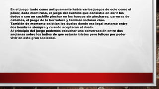 En el juego tanto como antiguamente había varios juegos de ocio como el
póker, dado mentiroso, el juego del cuchillo que consistía en abrir los
dedos y con un cuchillo pinchar en los huecos sin pincharse, carreras de
caballos, el juego de la herradura y también incluían cine.
También de momento existían los duelos donde era legal matarse entre
dos hombres siempre y cuando aceptaran el duelo.
Al principio del juego podemos escuchar una conversación entre dos
ancianas sobre los indios de que estarán tristes pero felices por poder
vivir en esta gran sociedad.
 
