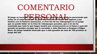 COMENTARIO
PERSONALEl juego es increíble tanto por su historia como por sus gráficos pareciendo que
estas en el viejo oeste por su gran representación sobre sus lugares y sus
hechos con la historia americana, si eres fan de los videojuegos es un juego
que no puede faltar en tu lista de videojuegos pasados, que a mi me ha
enseñado que todo lo que hagas tendrá una consecuencia en el futuro y que del
pasado no puedes escapar por lo sucedido a John Martson y después a Edgar
Ross. Un juego también ilustrado que a sido ganador de mas de 160 premios al
juego del año
 