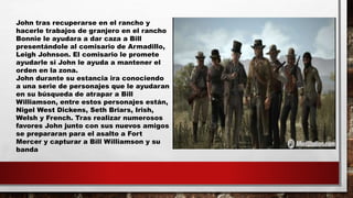 John tras recuperarse en el rancho y
hacerle trabajos de granjero en el rancho
Bonnie le ayudara a dar caza a Bill
presentándole al comisario de Armadillo,
Leigh Johnson. El comisario le promete
ayudarle si John le ayuda a mantener el
orden en la zona.
John durante su estancia ira conociendo
a una serie de personajes que le ayudaran
en su búsqueda de atrapar a Bill
Williamson, entre estos personajes están,
Nigel West Dickens, Seth Briars, Irish,
Welsh y French. Tras realizar numerosos
favores John junto con sus nuevos amigos
se prepararan para el asalto a Fort
Mercer y capturar a Bill Williamson y su
banda
 
