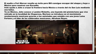 El asalto a Fort Mercer resulta un éxito pero Bill consigue escapar del ataque y huye a
México para reunirse con Escuella.
Irish ayuda a John a cruzar la frontera hacia México a través del rio San Luis mediante
una balsa.
Ya en México, John conoce a Landon Ricketts, una leyenda del pistolerismo que vive
retirado en la localidad de Chuparosa, Martson se introduce en el movimiento
revolucionario mexicano gracias a las amistades que entabla con una joven Luisa
Fortuna y el líder de los sublevados mexicanos, Abraham Reyes.
 