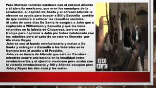 Pero Martson también colabora con el coronel Allende
y el ejercito mexicano, que eran los enemigos de la
revolución, el capitán De Santa y el coronel Allende le
ofrecen su ayuda para buscar a Bill y Escuella cambio
de que colabore a sofocar las revueltas sociales.
Al cabo de unos días De Santa le asegura a John que a
capturado a Williamson y Escuella y que los tiene
retenidos en la iglesia de Chuparosa, pero es una
trampa para capturar a John por haber colaborado con
los rebeldes pero al cabo de un rato es liberado por
Abraham Reyes
John se une al bando revolucionario y matan a De
Santa y entregan a Escuella a los federales en la
frontera tras el asalto a El Presidio.
John va en busca de Allende que esta en Escalera
mientras ocurre una batalla en la localidad entre
revolucionarios y el ejercito mexicano pero acaba con
la victoria revolucionaria y Bill y Allende escapan pero
John y Reyes les dan caza y los matan
 