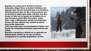 Martson se reúne en la frontera con los
federales, Edgar Ross y Archer Fordham, los
agentes que tienen secuestrada a su familia y,
cuando parecía que se iba a reencontrar con
su familia le piden que mate a Dutch Van Der
Linde, el líder de la banda de forajidos de la
que formaron parte Bill, Escuella y John.
John viaja a Blackwater donde los federales
tienen allí una oficina una ciudad en pleno
desarrollo industrial.
John descubre que su excompañero lidera una
banda de criminales formada mayormente por
indios.
Martson encuentra a Dutch en su guarida en
Nekoti Rock, Dutch al ver que no tiene
escapatoria se suicida pegándose un tiro
 