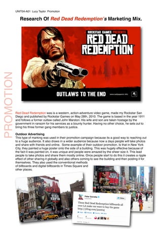 PROMOTION
Research Of Red Dead Redemptionʼs Marketing Mix.
Red Dead Redemption was is a western, action-adventure video game, made my Rockstar San
Diego and published by Rockstar Games on May 28th, 2010. The game is based in the year 1911
and follows a former outlaw called John Marston. His wife and son are taken hostage by the
government in ransom for his services as a bounty hunter. Having no other choice, he sets out to
bring his three former gang members to justice.
Outdoor Advertising
This type of marking was used in their promotion campaign because its a good way to reaching out
to a huge audience. It also draws in a wider audience because now a days people will take photos
and share with friends and online. Some example of their outdoor promotion. Is that in New York
City, they painted a huge poster onto the side of a building. This was hugely effective because of
the fact it was painted on, it was unique and people were amazed by the sheer size it. This lead
people to take photos and share them mostly online. Once people start to do this it creates a ripple
effect of other sharing it globally and also others coming to see the building and then posting it for
themselves. They also used the conventional methods
of billboards and digital billboards in Times Square and
other places.
UNIT04-A01 Lucy Taylor Promotion
 