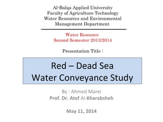 Red – Dead Sea
Water Conveyance Study
By : Ahmed Marei
Prof. Dr. Atef Al-Kharabsheh
May 11, 2014
Al-Balqa Applied University
Faculty of Agriculture Technology
Water Resources and Environmental
Management Department
Water Resource
Second Semester 2013/2014
Presentation Title :
 
