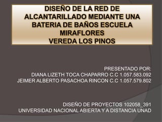 DISEÑO DE LA RED DE
ALCANTARILLADO MEDIANTE UNA
BATERIA DE BAÑOS ESCUELA
MIRAFLORES
VEREDA LOS PINOS

PRESENTADO POR:
DIANA LIZETH TOCA CHAPARRO C.C 1.057.583.092
JEIMER ALBERTO PASACHOA RINCON C.C 1.057.579.802

DISEÑO DE PROYECTOS 102058_391
UNIVERSIDAD NACIONAL ABIERTA Y A DISTANCIA UNAD

 