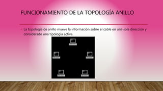 FUNCIONAMIENTO DE LA TOPOLOGÍA ANILLO
• La topología de anillo mueve la información sobre el cable en una sola dirección y
considerado una tipología activa.
 