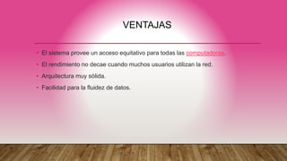 VENTAJAS
• El sistema provee un acceso equitativo para todas las computadoras.
• El rendimiento no decae cuando muchos usuarios utilizan la red.
• Arquitectura muy sólida.
• Facilidad para la fluidez de datos.
 