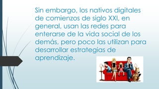 Sin embargo, los nativos digitales
de comienzos de siglo XXI, en
general, usan las redes para
enterarse de la vida social de los
demás, pero poco las utilizan para
desarrollar estrategias de
aprendizaje.
 
