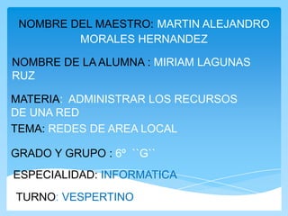 NOMBRE DEL MAESTRO: MARTIN ALEJANDRO
         MORALES HERNANDEZ

NOMBRE DE LA ALUMNA : MIRIAM LAGUNAS
RUZ

MATERIA: ADMINISTRAR LOS RECURSOS
DE UNA RED
TEMA: REDES DE AREA LOCAL

GRADO Y GRUPO : 6º ``G``
ESPECIALIDAD: INFORMATICA
TURNO: VESPERTINO
 