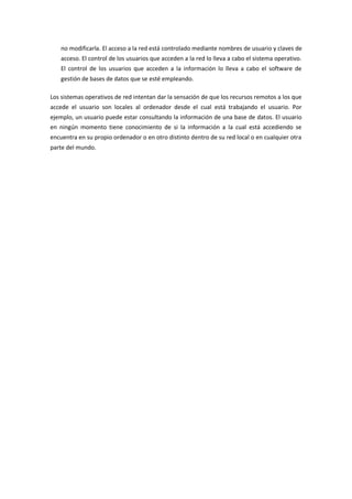 no modificarla. El acceso a la red está controlado mediante nombres de usuario y claves de
acceso. El control de los usuarios que acceden a la red lo lleva a cabo el sistema operativo.
El control de los usuarios que acceden a la información lo lleva a cabo el software de
gestión de bases de datos que se esté empleando.
Los sistemas operativos de red intentan dar la sensación de que los recursos remotos a los que
accede el usuario son locales al ordenador desde el cual está trabajando el usuario. Por
ejemplo, un usuario puede estar consultando la información de una base de datos. El usuario
en ningún momento tiene conocimiento de si la información a la cual está accediendo se
encuentra en su propio ordenador o en otro distinto dentro de su red local o en cualquier otra
parte del mundo.
 