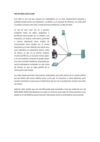 RED DE ÁREA LOCAL (LAN)
Una LAN es una red que conecta los ordenadores en un área relativamente pequeña y
predeterminada (como una habitación, un edificio, o un conjunto de edificios). Las redes LAN
se pueden conectar entre ellas a través de líneas telefónicas y ondas de radio.
La red de área local nos va a permitir
compartir bases de datos, programas y
periféricos como puede ser un módem, una
impresora, un escáner, entre otros; poniendo
a nuestra disposición otros medios de
comunicación como pueden ser el correo
electrónico y el chat. Además una red de área
local sobrelleva un importante ahorro, tanto
de dinero, ya que no es preciso comprar
muchos periféricos, se consume menos papel,
y en una conexión a Internet se puede utilizar
una única conexión telefónica compartida por
varios ordenadores conectados en red; como
de tiempo, ya que se logra gestión de la
información y del trabajo.
Las redes locales permiten interconectar ordenadores que estén dentro de un mismo edificio
(ya sea dentro del mismo edificio como a otro que se encuentra a cierta distancia), pero
siempre teniendo en cuenta que el medio físico que los une no puede tener más de unos miles
de metros.
Además, cabe resaltar que una red LAN puede estar conectada a otra por medio de una red
WAN (WAN, Wide Area Network), las cuales se sirven de otras redes de comunicaciones como
puede ser la red telefónica para transmitir información entre los ordenadores comunicantes.
 